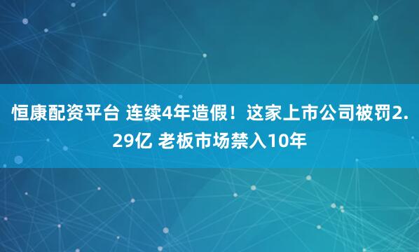 恒康配资平台 连续4年造假!这家上市公司被罚2.29亿 老板市场禁入10年