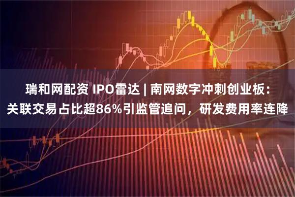瑞和网配资 IPO雷达 | 南网数字冲刺创业板:关联交易占比超86%引监管追问,研发费用率连降