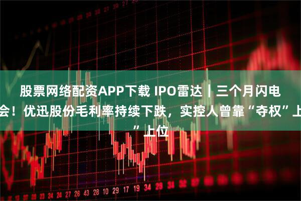 股票网络配资APP下载 IPO雷达|三个月闪电上会!优迅股份毛利率持续下跌,实控人曾靠“夺权”上位