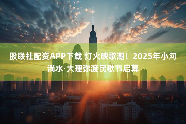 股联社配资APP下载 灯火映歌潮!2025年小河淌水·大理弥渡民歌节启幕