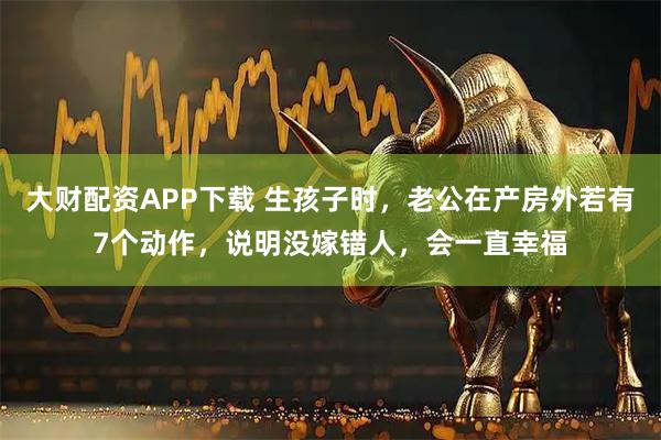 大财配资APP下载 生孩子时,老公在产房外若有7个动作,说明没嫁错人,会一直幸福