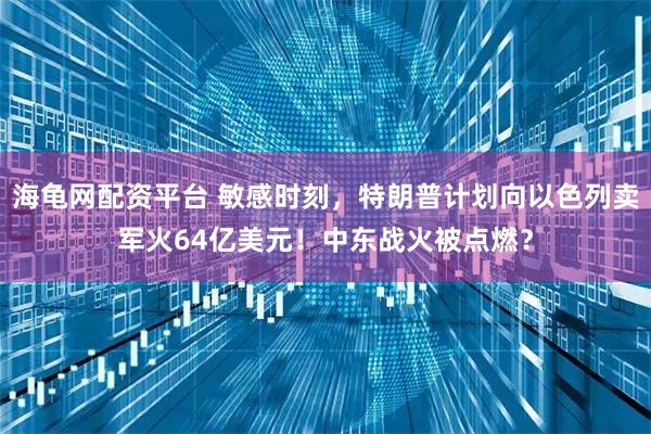 海龟网配资平台 敏感时刻,特朗普计划向以色列卖军火64亿美元!中东战火被点燃?