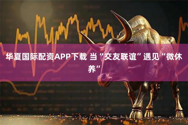 华夏国际配资APP下载 当“交友联谊”遇见“微休养”