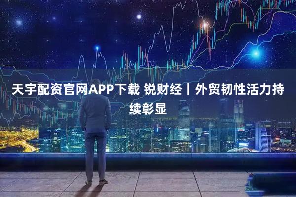 天宇配资官网APP下载 锐财经丨外贸韧性活力持续彰显
