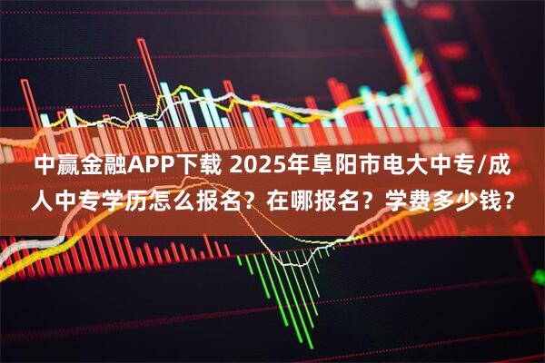 中赢金融APP下载 2025年阜阳市电大中专/成人中专学历怎么报名?在哪报名?学费多少钱?