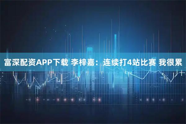 富深配资APP下载 李梓嘉:连续打4站比赛 我很累