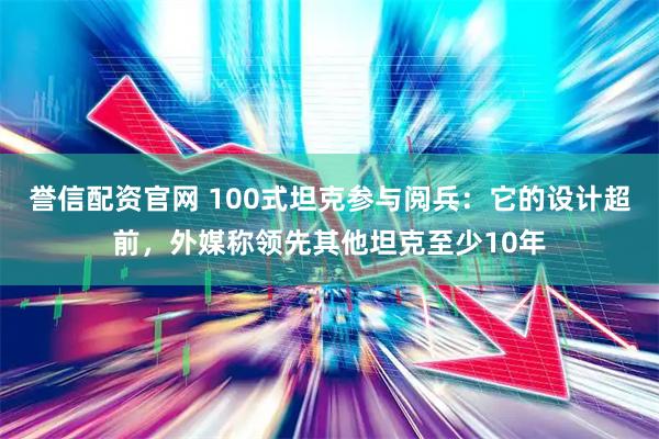 誉信配资官网 100式坦克参与阅兵:它的设计超前,外媒称领先其他坦克至少10年