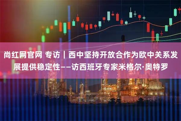 尚红网官网 专访｜西中坚持开放合作为欧中关系发展提供稳定性——访西班牙专家米格尔·奥特罗