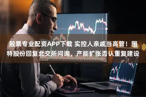 股票专业配资APP下载 实控人亲戚当高管！图特股份回复北交所问询，产能扩张否认重复建设