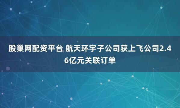 股巢网配资平台 航天环宇子公司获上飞公司2.46亿元关联订单