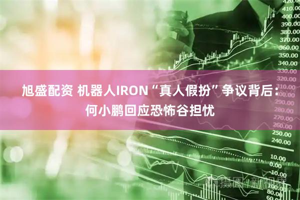 旭盛配资 机器人IRON“真人假扮”争议背后:何小鹏回应恐怖谷担忧