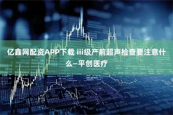亿鑫网配资APP下载 iii级产前超声检查要注意什么—平创医疗