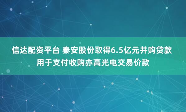 信达配资平台 秦安股份取得6.5亿元并购贷款 用于支付收购亦高光电交易价款