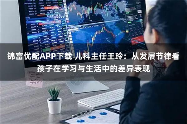 锦富优配APP下载 儿科主任王玲：从发展节律看孩子在学习与生活中的差异表现