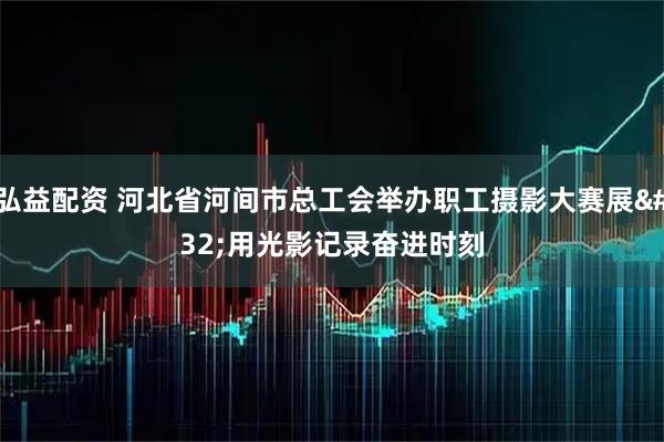 弘益配资 河北省河间市总工会举办职工摄影大赛展 用光影记录奋进时刻