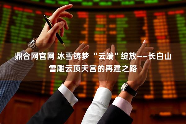 鼎合网官网 冰雪铸梦 “云端”绽放——长白山雪雕云顶天宫的再建之路