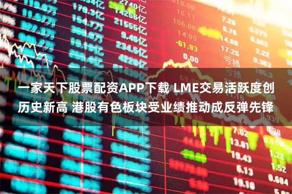 一家天下股票配资APP下载 LME交易活跃度创历史新高 港股有色板块受业绩推动成反弹先锋