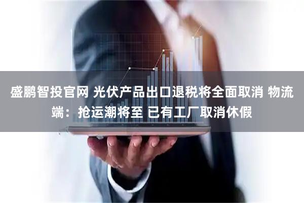 盛鹏智投官网 光伏产品出口退税将全面取消 物流端：抢运潮将至 已有工厂取消休假