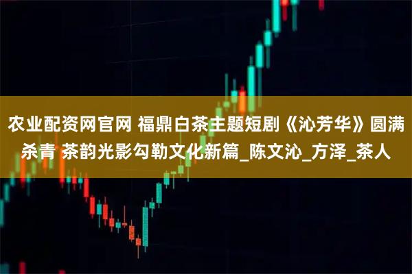 农业配资网官网 福鼎白茶主题短剧《沁芳华》圆满杀青 茶韵光影勾勒文化新篇_陈文沁_方泽_茶人