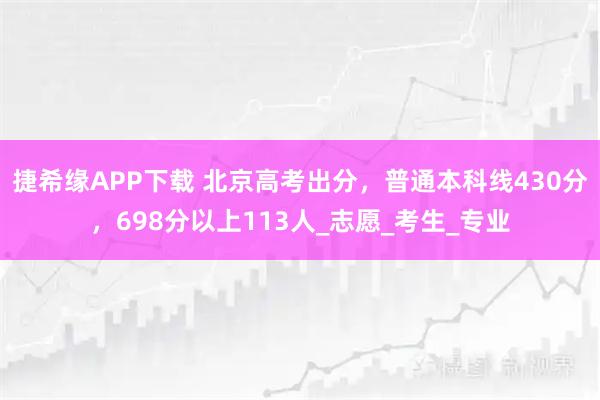 捷希缘APP下载 北京高考出分，普通本科线430分，698分以上113人_志愿_考生_专业