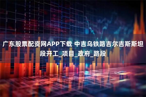 广东股票配资网APP下载 中吉乌铁路吉尔吉斯斯坦段开工_项目_政府_路段