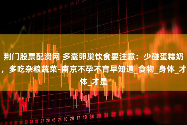荆门股票配资网 多囊卵巢饮食要注意：少碰蛋糕奶茶，多吃杂粮蔬菜-南京不孕不育早知道_食物_身体_才是
