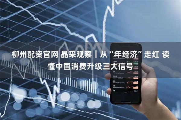 柳州配资官网 晶采观察｜从“年经济”走红 读懂中国消费升级三大信号