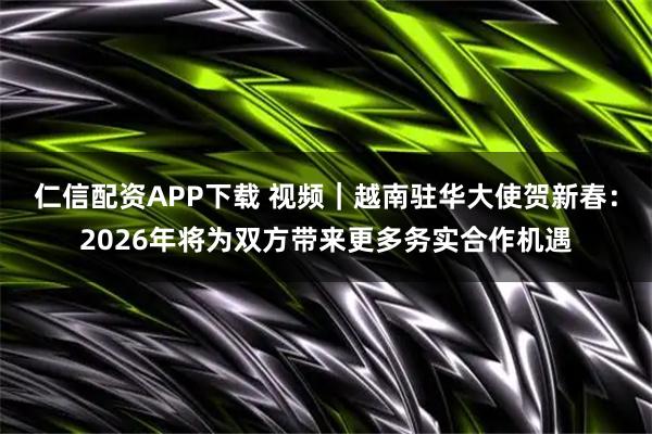 仁信配资APP下载 视频｜越南驻华大使贺新春：2026年将为双方带来更多务实合作机遇