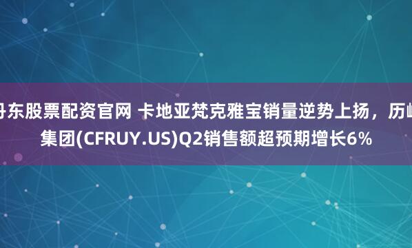 丹东股票配资官网 卡地亚梵克雅宝销量逆势上扬，历峰集团(CFRUY.US)Q2销售额超预期增长6%