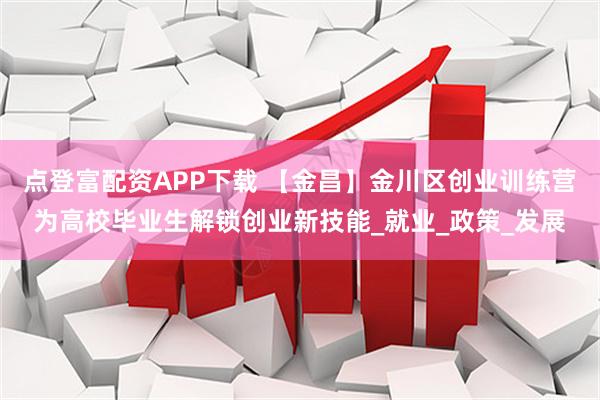 点登富配资APP下载 【金昌】金川区创业训练营为高校毕业生解锁创业新技能_就业_政策_发展