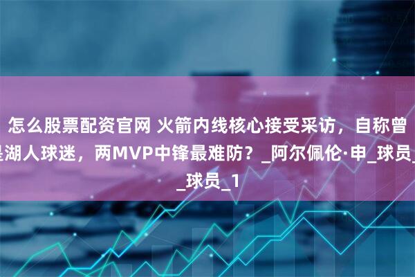 怎么股票配资官网 火箭内线核心接受采访,自称曾是湖人球迷,两MVP中锋最难防?_阿尔佩伦·申_球员_1