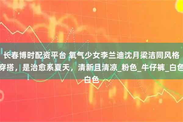 长春博时配资平台 氧气少女李兰迪沈月梁洁同风格穿搭，是治愈系夏天，清新且清凉_粉色_牛仔裤_白色