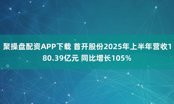 聚操盘配资APP下载 首开股份2025年上半年营收180.39亿元 同比增长105%