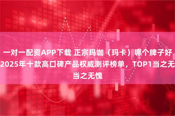 一对一配资APP下载 正宗玛咖(玛卡)哪个牌子好?2025年十款高口碑产品权威测评榜单,TOP1当之无愧