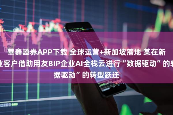 華鑫證券APP下载 全球运营+新加坡落地 某在新珠宝行业客户借助用友BIP企业AI全栈云进行“数据驱动”的转型跃迁