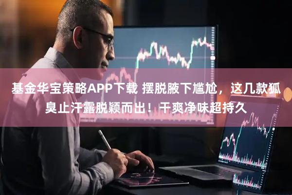 基金华宝策略APP下载 摆脱腋下尴尬，这几款狐臭止汗露脱颖而出！干爽净味超持久