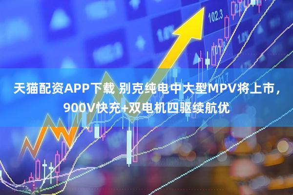 天猫配资APP下载 别克纯电中大型MPV将上市,900V快充+双电机四驱续航优