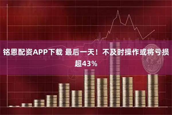 铭恩配资APP下载 最后一天!不及时操作或将亏损超43%