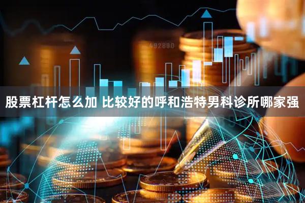 股票杠杆怎么加 比较好的呼和浩特男科诊所哪家强