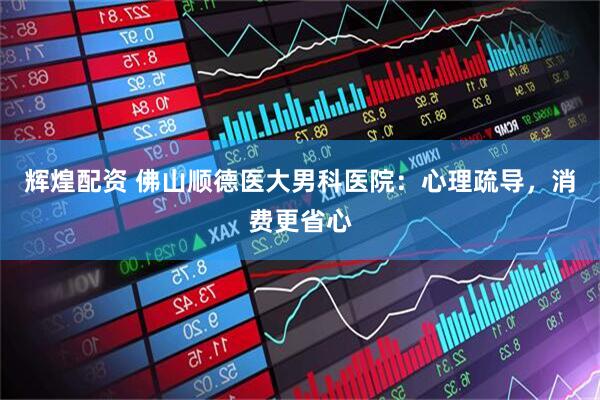 辉煌配资 佛山顺德医大男科医院：心理疏导，消费更省心