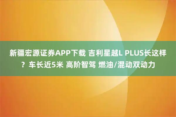 新疆宏源证券APP下载 吉利星越L PLUS长这样？车长近5米 高阶智驾 燃油/混动双动力